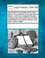 The Powers And Duties Of The Town Officer, As Contained In The Statutes Of Maine: With Forms Adapted Thereto : Including Also The