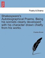 Shakespeare's Autobiographical Poems. Being His Sonnets Clearly Developed: With His Character Drawn Chiefly From His Works.
