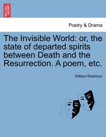 The Invisible World: Or, The State Of Departed Spirits Between Death And The Resurrection. A Poem, Etc.