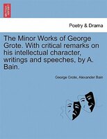 The Minor Works Of George Grote. With Critical Remarks On His Intellectual Character, Writings And Speeches, By A. Bain.