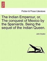 The Indian Emperour, Or, The Conquest Of Mexico By The Spaniards. Being The Sequel Of The Indian Queen.