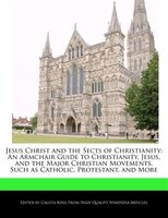 Jesus Christ and the Sects of Christianity: An Armchair Guide to Christianity, Jesus, and the Major Christian Movements, Such as C