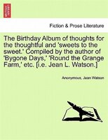 The Birthday Album Of Thoughts For The Thoughtful And 'sweets To The Sweet.' Compiled By The Author Of 'bygone Days,' 'round The G
