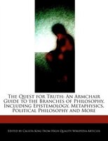 The Quest For Truth: An Armchair Guide To The Branches Of Philosophy, Including Epistemology, Metaphysics, Political Phi