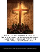 Arius And The Trinity: A Historic Look At Christian Nontrinitarianism, Including Important People, The History, And Contro