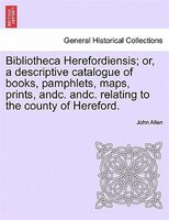 Bibliotheca Herefordiensis; or, a descriptive catalogue of books, pamphlets, maps, prints, andc. andc. relating to the county of H