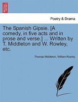 The Spanish Gipsie. [a Comedy, In Five Acts And In Prose And Verse.] ... Written By T. Middleton And W. Rowley, Etc.