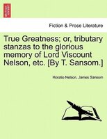 True Greatness; Or, Tributary Stanzas To The Glorious Memory Of Lord Viscount Nelson, Etc. [by T. Sansom.]