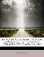 An Act To Reorganize The Local Government Of The City Of New York, Passed April 30, 1873