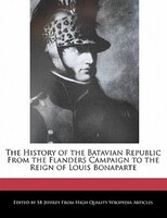 The History of the Batavian Republic From the Flanders Campaign to the Reign of Louis Bonaparte