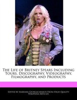 An Unauthorized Guide To The Life Of Britney Spears Including Tours, Discography, Videography, Filmography, And Products
