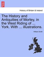 The History And Antiquities Of Morley, In The West Riding Of ... York. With ... Illustrations.