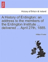 A History Of Erdington: An Address To The Members Of The Erdington Institute ... Delivered ... April 27th, 1885.