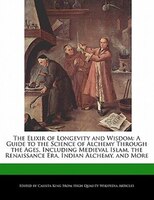 The Elixir Of Longevity And Wisdom: A Guide To The Science Of Alchemy Through The Ages, Including Medieval Islam, The Renaissance