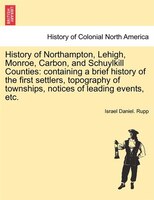 History Of Northampton, Lehigh, Monroe, Carbon, And Schuylkill Counties: Containing A Brief History Of The First Settlers, Topogra