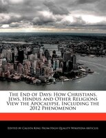 The End Of Days: How Christians, Jews, Hindus And Other Religions View The Apocalypse, Including The 2012 Phenomenon