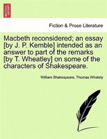 Macbeth Reconsidered; An Essay [by J. P. Kemble] Intended As An Answer To Part Of The Remarks [by T. Wheatley] On Some Of The Char