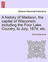 A History Of Madison, The Capital Of Wisconsin; Including The Four Lake Country, To July, 1874, Etc.