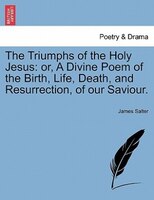 The Triumphs of the Holy Jesus: or, A Divine Poem of the Birth, Life, Death, and Resurrection, of our Saviour.