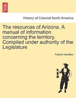 The Resources Of Arizona. A Manual Of Information Concerning The Territory. Compiled Under Authority Of The Legislature