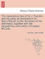 The melancholy fate of Sir J. Franklin and his party, as disclosed in Dr. Rae's Report (to the Secretary of the Admiralty); togeth