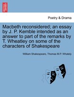 Macbeth Reconsidered; An Essay By J. P. Kemble Intended As An Answer To Part Of The Remarks By T. Wheatley On Some Of The Characte