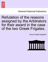 Refutation Of The Reasons Assigned By The Arbitrators For Their Award In The Case Of The Two Greek Frigates.
