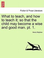 What To Teach, And How To Teach It; So That The Child May Become A Wise And Good Man. Pt. 1.