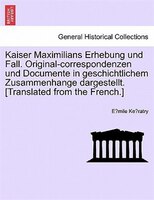 Kaiser Maximilians Erhebung Und Fall. Original-correspondenzen Und Documente In Geschichtlichem Zusammenhange Dargestellt. [transl