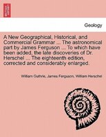 A New Geographical, Historical, And Commercial Grammar ... The Astronomical Part By James Ferguson ... To Which Have Been Added, T