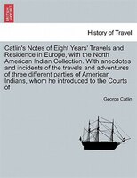 Catlin's Notes Of Eight Years' Travels And Residence In Europe, With The North American Indian Collection. With Anecdotes And Inci