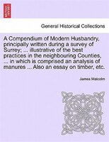 A Compendium Of Modern Husbandry, Principally Written During A Survey Of Surrey; ... Illustrative Of The Best Practices In The Nei