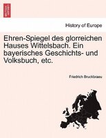 Ehren-spiegel Des Glorreichen Hauses Wittelsbach. Ein Bayerisches Geschichts- Und Volksbuch, Etc.