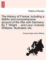 The History Of France: Including A Faithful And Comprehensive Account Of The War With Germany. By T. Wright ... And Lieut.