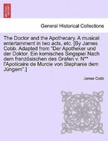 The Doctor And The Apothecary. A Musical Entertainment In Two Acts, Etc. [by James Cobb. Adapted From "der Apotheker Und Der Dokto