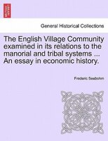 The English Village Community Examined In Its Relations To The Manorial And Tribal Systems ... An Essay In Economic History.