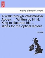 A Walk Through Westminster Abbey. ... Written By H. N. King To Illustrate His ... Slides For The Optical Lantern.