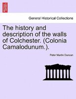 The History And Description Of The Walls Of Colchester. (colonia Camalodunum.).