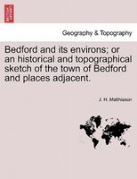 Bedford And Its Environs; Or An Historical And Topographical Sketch Of The Town Of Bedford And Places Adjacent.