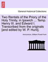 Two Rentals Of The Priory Of The Holy Trinity, In Ipswich ... Temp. Henry Iii. And Edward I. Transcribed From The Originals [and E