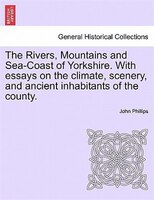 The Rivers, Mountains And Sea-coast Of Yorkshire. With Essays On The Climate, Scenery, And Ancient Inhabitants Of The County. Seco