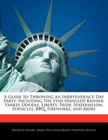 A Guide To Throwing An Independence Day Party: Including The Star-spangled Banner, Yankee Doodle, Liberty, Pride, Watermelon, Pops
