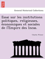 Essai Sur Les Institutions Politiques, Religieuses, E?conomiques Et Sociales De L'empire Des Incas.