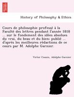 Cours De Philosophie Professe? A` La Faculte? Des Lettres Pendant L'anne?e 1818 ... Sur Le Fondement Des Ide?es Absolues Du Vrai,