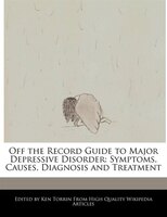 Off the Record Guide to Major Depressive Disorder: Symptoms, Causes, Diagnosis and Treatment