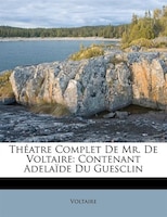 Théatre Complet De Mr. De Voltaire: Contenant Adelaïde Du Guesclin