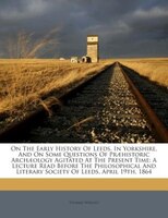 On The Early History Of Leeds, In Yorkshire, And On Some Questions Of Praehistoric Archaeology Agitated At The Present Time: A Lec
