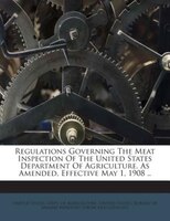 Regulations Governing The Meat Inspection Of The United States Department Of Agriculture. As Amended, Effective May 1, 1908 ..