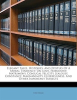 Elegant Tales, Histories, And Epistles Of A Moral Tendency: On Love, Friendship, Matrimony, Conjugal Felicity, Jealousy, Constancy