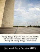 Valley Forge Report, Vol. 1: The Vortex Of Small Fortunes, The Continental Army At Valley Forge, 1777-1778